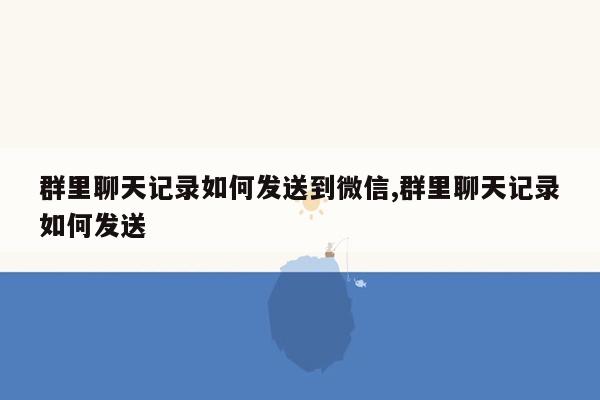 群里聊天记录如何发送到微信,群里聊天记录如何发送