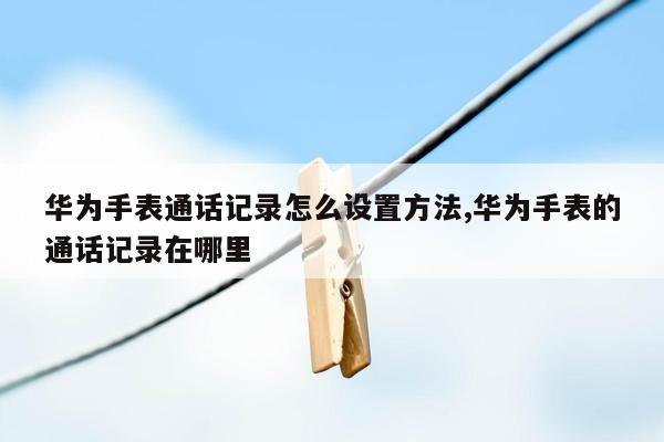 华为手表通话记录怎么设置方法,华为手表的通话记录在哪里