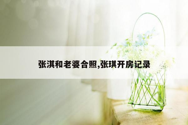 张淇和老婆合照,张琪开房记录