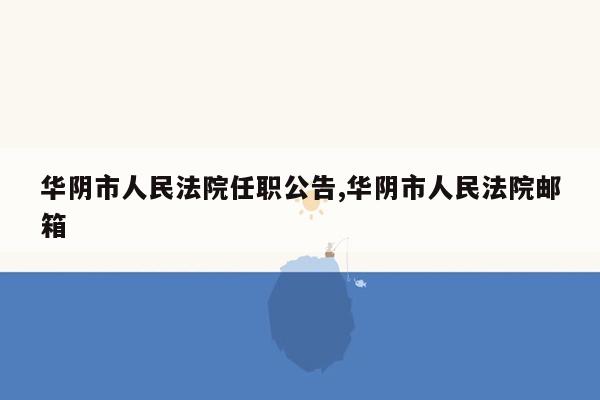 华阴市人民法院任职公告,华阴市人民法院邮箱