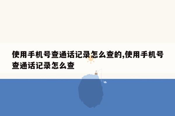 使用手机号查通话记录怎么查的,使用手机号查通话记录怎么查