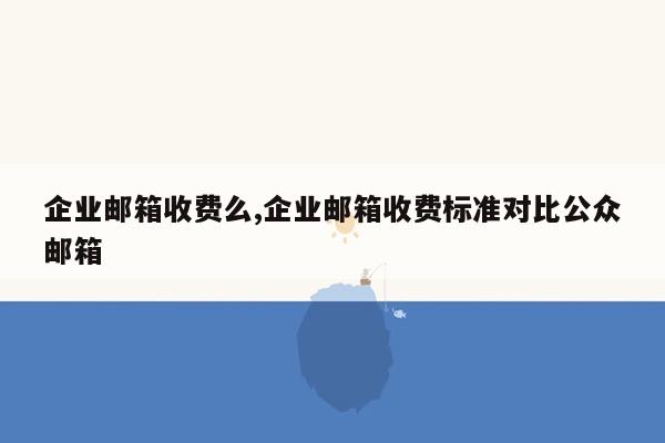 企业邮箱收费么,企业邮箱收费标准对比公众邮箱