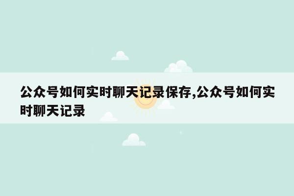 公众号如何实时聊天记录保存,公众号如何实时聊天记录