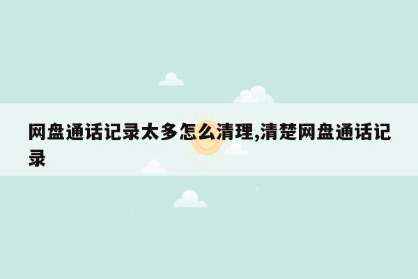 网盘通话记录太多怎么清理,清楚网盘通话记录