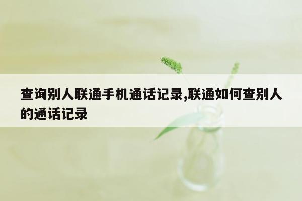 查询别人联通手机通话记录,联通如何查别人的通话记录