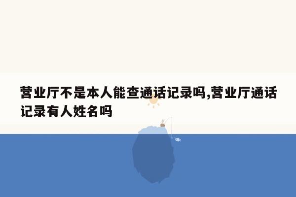 营业厅不是本人能查通话记录吗,营业厅通话记录有人姓名吗