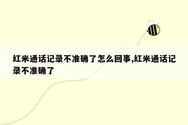 红米通话记录不准确了怎么回事,红米通话记录不准确了