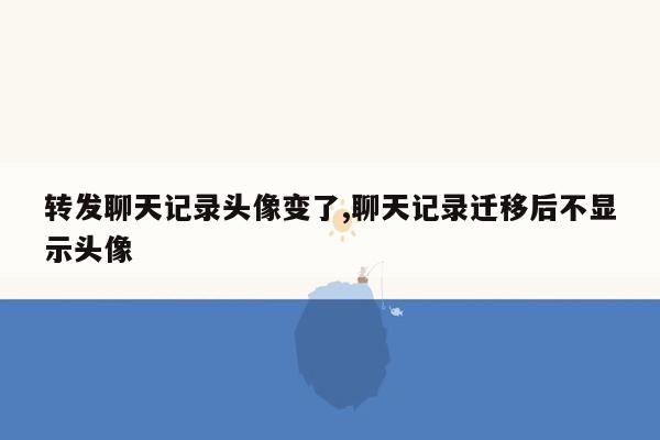 转发聊天记录头像变了,聊天记录迁移后不显示头像