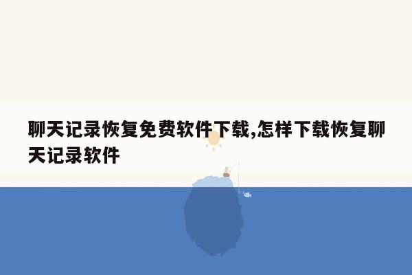 聊天记录恢复免费软件下载,怎样下载恢复聊天记录软件