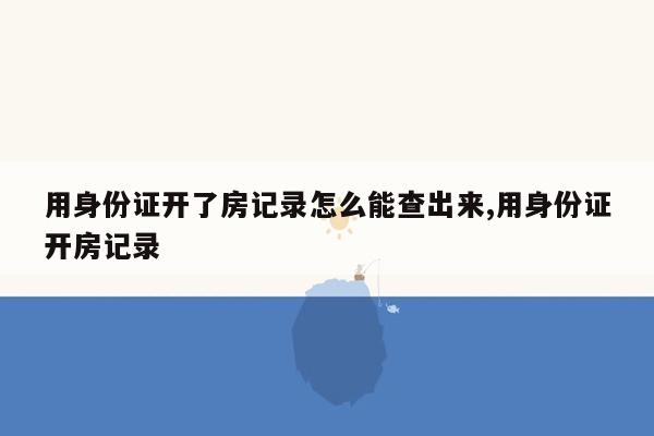 用身份证开了房记录怎么能查出来,用身份证开房记录