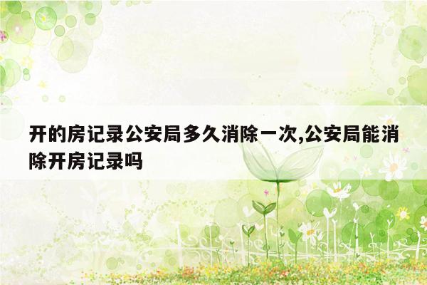 开的房记录公安局多久消除一次,公安局能消除开房记录吗