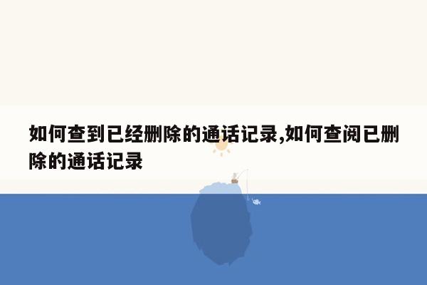 如何查到已经删除的通话记录,如何查阅已删除的通话记录