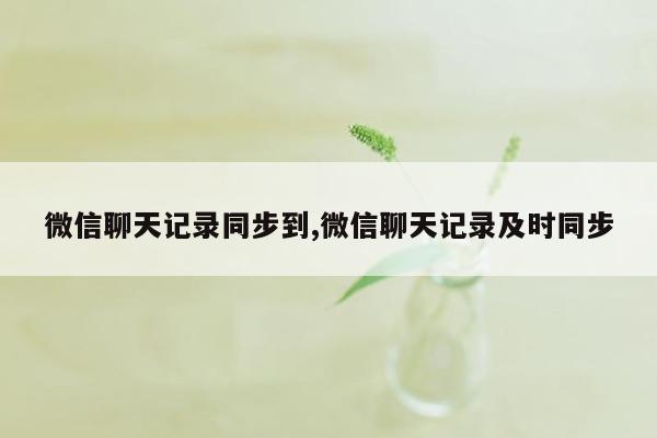 微信聊天记录同步到,微信聊天记录及时同步