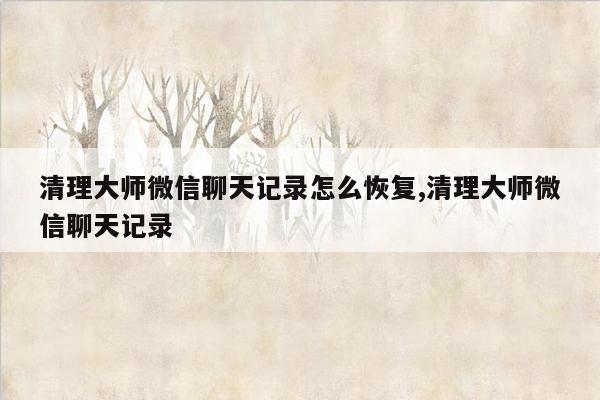 清理大师微信聊天记录怎么恢复,清理大师微信聊天记录