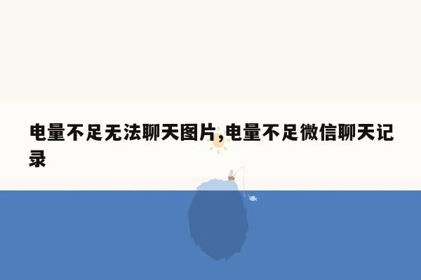 电量不足无法聊天图片,电量不足微信聊天记录