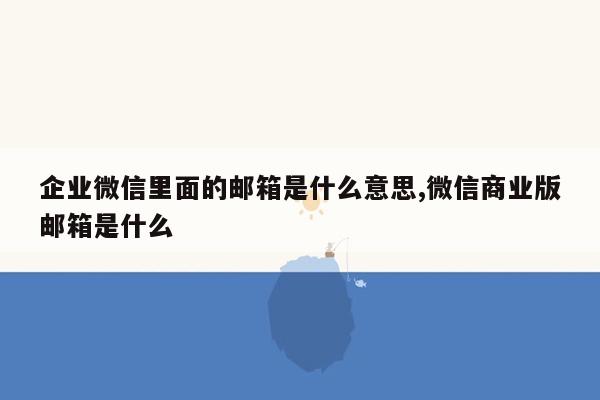 企业微信里面的邮箱是什么意思,微信商业版邮箱是什么