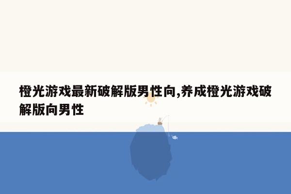 橙光游戏最新破解版男性向,养成橙光游戏破解版向男性