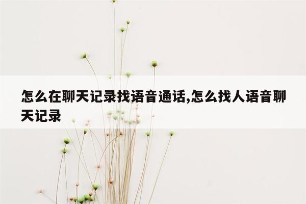 怎么在聊天记录找语音通话,怎么找人语音聊天记录