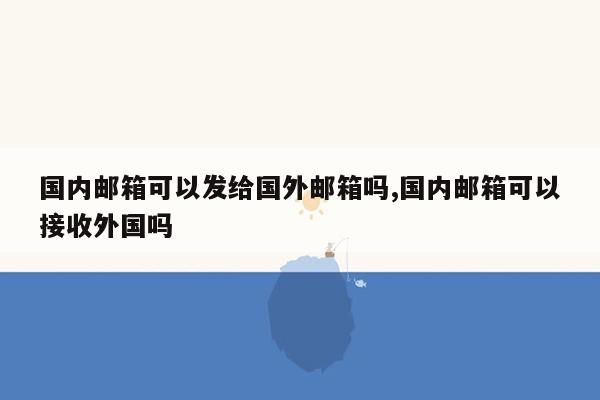 国内邮箱可以发给国外邮箱吗,国内邮箱可以接收外国吗