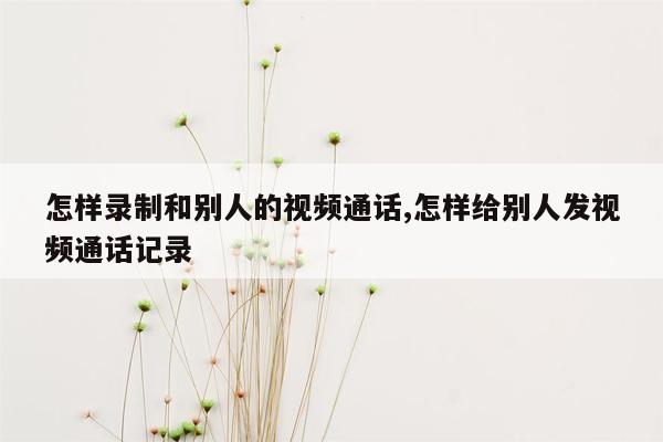 怎样录制和别人的视频通话,怎样给别人发视频通话记录