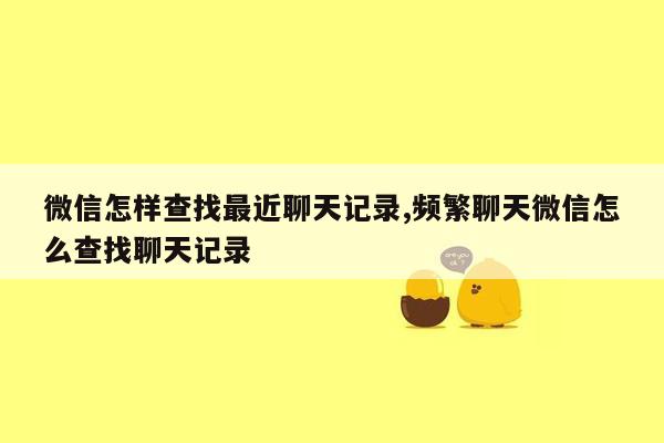 微信怎样查找最近聊天记录,频繁聊天微信怎么查找聊天记录