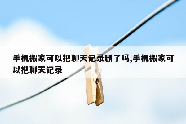 手机搬家可以把聊天记录删了吗,手机搬家可以把聊天记录