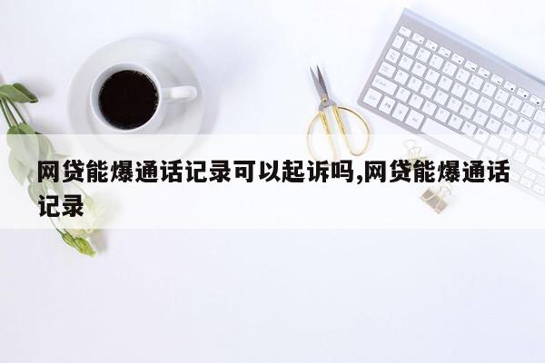 网贷能爆通话记录可以起诉吗,网贷能爆通话记录