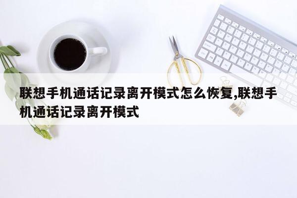 联想手机通话记录离开模式怎么恢复,联想手机通话记录离开模式