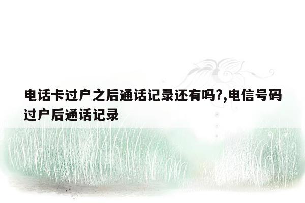 电话卡过户之后通话记录还有吗?,电信号码过户后通话记录