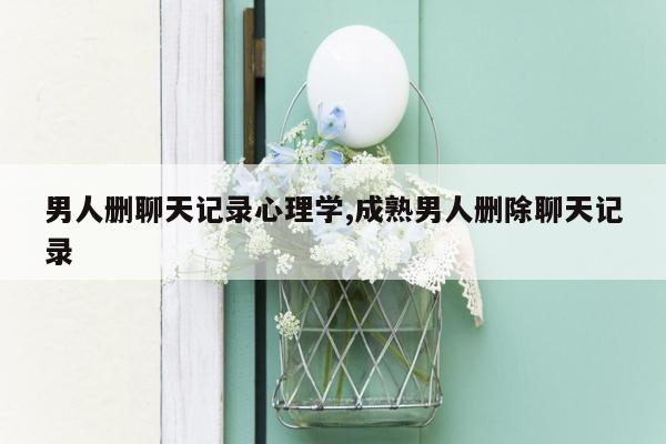 男人删聊天记录心理学,成熟男人删除聊天记录