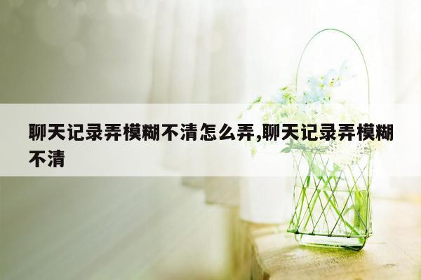 聊天记录弄模糊不清怎么弄,聊天记录弄模糊不清