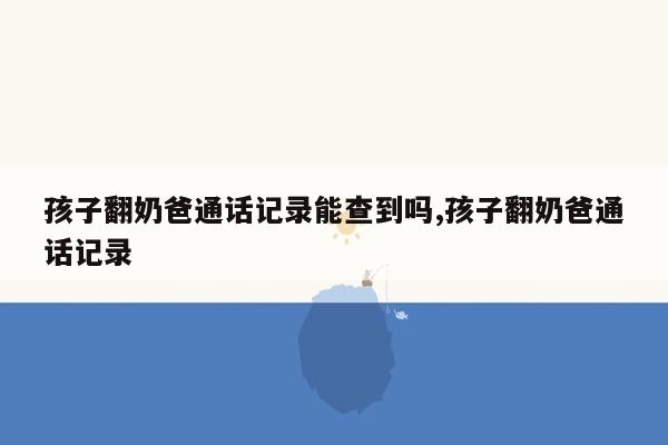 孩子翻奶爸通话记录能查到吗,孩子翻奶爸通话记录