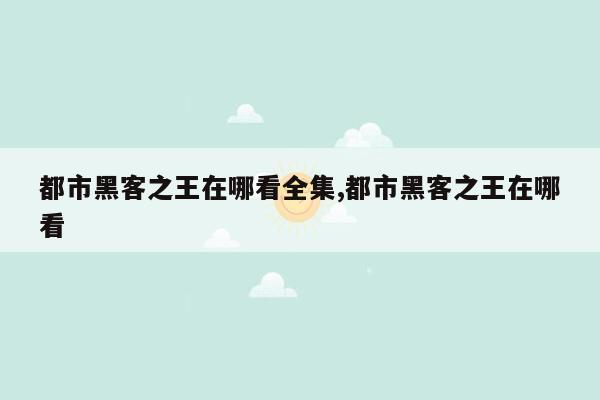 都市黑客之王在哪看全集,都市黑客之王在哪看