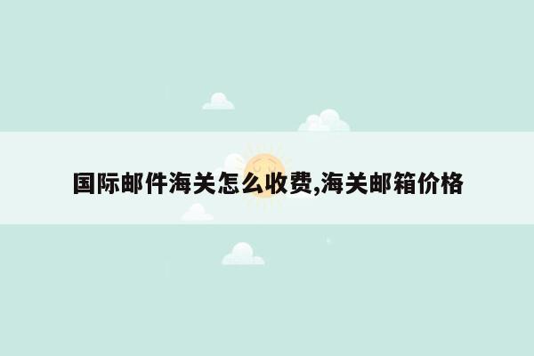 国际邮件海关怎么收费,海关邮箱价格