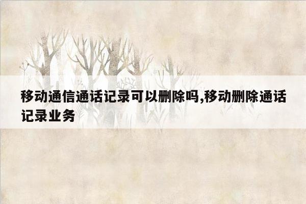 移动通信通话记录可以删除吗,移动删除通话记录业务