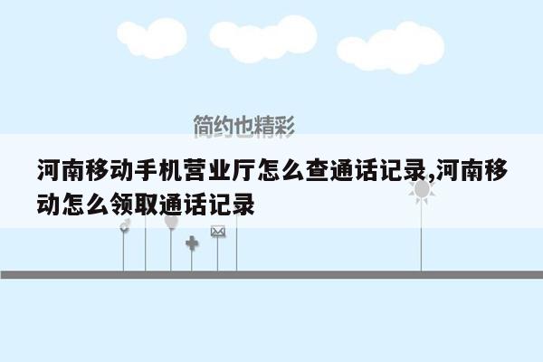 河南移动手机营业厅怎么查通话记录,河南移动怎么领取通话记录