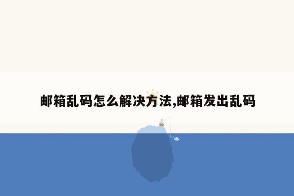 邮箱乱码怎么解决方法,邮箱发出乱码