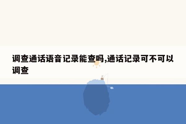 调查通话语音记录能查吗,通话记录可不可以调查