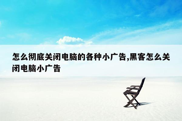 怎么彻底关闭电脑的各种小广告,黑客怎么关闭电脑小广告