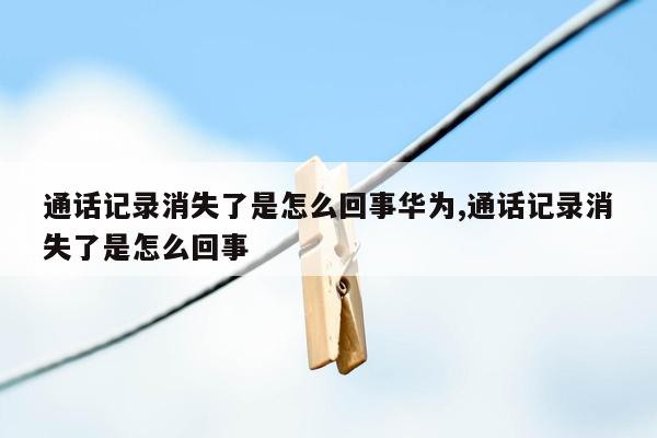 通话记录消失了是怎么回事华为,通话记录消失了是怎么回事