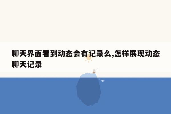 聊天界面看到动态会有记录么,怎样展现动态聊天记录