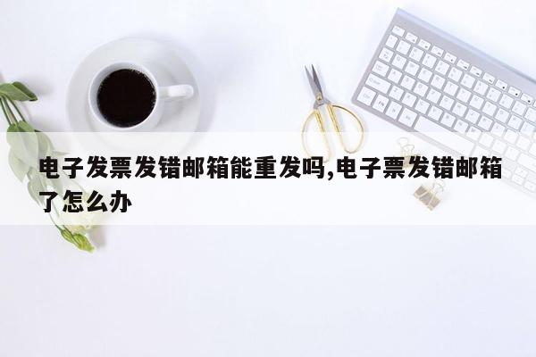 电子发票发错邮箱能重发吗,电子票发错邮箱了怎么办