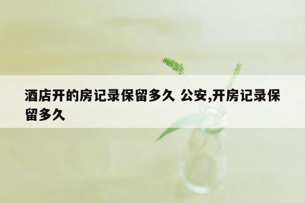 酒店开的房记录保留多久 公安,开房记录保留多久