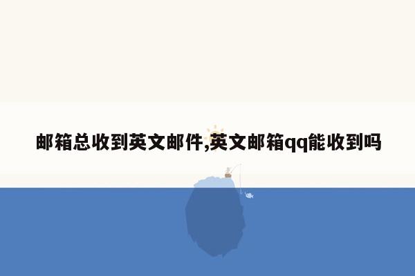 邮箱总收到英文邮件,英文邮箱qq能收到吗