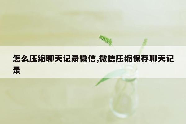 怎么压缩聊天记录微信,微信压缩保存聊天记录