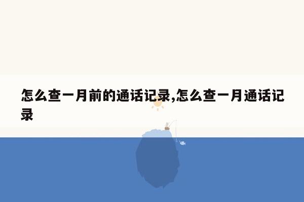 怎么查一月前的通话记录,怎么查一月通话记录