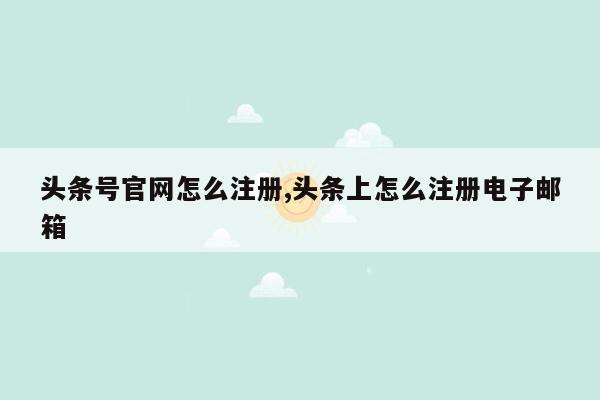 头条号官网怎么注册,头条上怎么注册电子邮箱