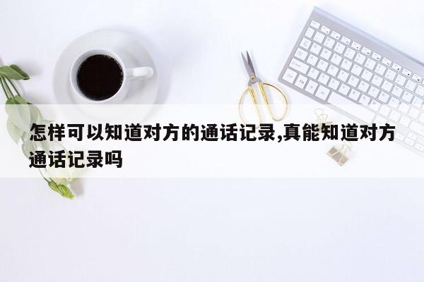 怎样可以知道对方的通话记录,真能知道对方通话记录吗