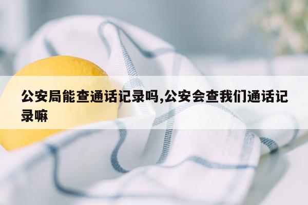 公安局能查通话记录吗,公安会查我们通话记录嘛