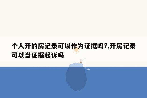 个人开的房记录可以作为证据吗?,开房记录可以当证据起诉吗